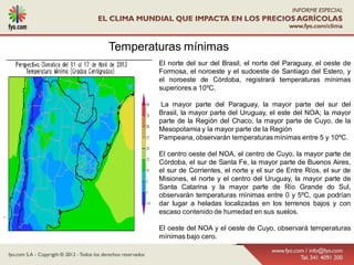 Temperaturas mínimas
            El norte del sur del Brasil, el norte del Paraguay, el oeste de
            Formosa, el noroeste y el sudoeste de Santiago del Estero, y
            el noroeste de Córdoba, registrará temperaturas mínimas
            superiores a 10ºC.

             La mayor parte del Paraguay, la mayor parte del sur del
            Brasil, la mayor parte del Uruguay, el este del NOA; la mayor
            parte de la Región del Chaco, la mayor parte de Cuyo, de la
            Mesopotamia y la mayor parte de la Región
            Pampeana, observarán temperaturas mínimas entre 5 y 10ºC.

            El centro oeste del NOA, el centro de Cuyo, la mayor parte de
            Córdoba, el sur de Santa Fe, la mayor parte de Buenos Aires,
            el sur de Corrientes, el norte y el sur de Entre Ríos, el sur de
            Misiones, el norte y el centro del Uruguay, la mayor parte de
            Santa Catarina y la mayor parte de Río Grande do Sul,
            observarán temperaturas mínimas entre 0 y 5ºC, que podrían
            dar lugar a heladas localizadas en los terrenos bajos y con
            escaso contenido de humedad en sus suelos.
.
            El oeste del NOA y el oeste de Cuyo, observará temperaturas
            mínimas bajo cero.
 
