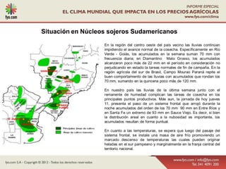 Situación en Núcleos sojeros Sudamericanos

                   En la región del centro oeste del país vecino las lluvias continúan
                   impidiendo el avance normal de la cosecha. Específicamente en Rio
                   Verde - Goiás, los acumulados en la semana suman 70 mm con
                   frecuencia diaria; en Diamantino Mato Grosso, los acumulados
                   alcanzaron poco más de 22 mm en el período en consideración no
                   perjudicando en estado la tareas normales de fin de campaña. En la
                   región agrícola del sur de Brasil, Campo Mourao Paraná repite el
                   buen comportamiento de las lluvias con acumulados que rondan los
                   70 mm, sumando en la quincena poco más de 120 mm.

                   En nuestro país las lluvias de la última semana junto con el
                   remanente de humedad complican las tareas de cosecha en los
                   principales puntos productivos. Más aun, la jornada de hoy jueves
                   11, presenta el paso de un sistema frontal que arrojó durante la
                   noche acumulados del orden de los 70 mm 90 mm en Entre Ríos y
                   en Santa Fe un extremo de 93 mm en Sauce Viejo. Es decir, si bien
                   la distribución areal en cuanto a la nubosidad es importante, los
                   acumulados resultan de forma puntual.

                   En cuanto a las temperaturas, se espera que luego del pasaje del
                   sistema frontal, se instale una masa de aire frío promoviendo un
                   marcado descenso de temperaturas las cuales pueden originar
                   heladas en el sur pampeano y marginalmente en la franja central del
                   territorio nacional.
 