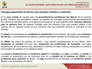 Chicago expectante de lluvias que retrasan siembra y cosechas

En la zona núcleo de nuestro país, las precipitaciones paralizaron las labores de la cosecha
gruesa mientras que permitieron mejorar los perfiles de humedad evolucionando favorablemente
los cultivos de siembra tardía. La mejora de humedad en el suelo permite crear reservas óptimas
para la siembra fina. Se esperan heladas para los próximos días que pueden afectar a los
cultivos. No se esperan lluvias en los próximos días que permitirá retornar la actividad en los
campos.

En Brasil las precipitaciones complican la recolección de la cosecha. Se espera que continúen
las lluvias, lo que retrasaría las labores y podrían generarse recortes en la producción estipulada.

En EEUU las áreas de siembra de maíz y soja recibió precipitaciones en los últimos días,
retrasando la siembra de maíz pero mejorando las condiciones de humedad. Las bajas
temperaturas de los próximos días retrasarán la siembra. El trigo continúa complicado en cuanto a
la humedad con pérdida en la calidad el grano.

La cosecha Sudamericana da tendencia bajista en Chicago a la soja y al maíz. El sostén el
mercado lo encontraría en los próximos días en el retraso de la siembra en EEUU y los
problemas para cosechar en Brasil . El trigo encontraría en el mercado una tendencia alcista
debido a las condiciones en EEUU.
 