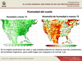 Humedad del suelo
     Humedad a marzo 13                    Anomalía de humedad a marzo 13




En la región productora de maíz y soja estadounidense se observa que las condiciones
de humedad mejoraron, pero están bajas con respecto a lo normal. Las
 