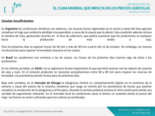 Lluvias insuficientes
En Argentina las condiciones climáticas son adversas. Las escasas lluvias registradas en el centro y oeste del área agrícola
complican al trigo que evidencia pérdidas irrecuperables a causa de la sequía que lo afectó. Esta condición además retrasa
la siembra de maíz, generando recortes en el área de cobertura, que podría ocasionar que los productores se vuelquen
hacia la producción de maíz tardío o soja.
Para los próximos días se esperan lluvias de 20 mm y más de 40 mm a partir del 12 de octubre. Sin embargo, las mismas
no alcanzarían para reponer la humedad necesaria en los suelos.
En Brasil las condiciones son similares a las de sequía. Las lluvias de los próximos días traerían algo de alivio a los
productores.
En las últimas jornadas, en EEUU, no se registraron lluvias importantes lo que permitió avanzar con las labores de cosecha
de soja y maíz. En el cinturón productor se necesitan precipitaciones entre 40 y 80 mm para mejorar las reservas de
humedad. Los pronósticos prevén lluvias para los próximos días.
Bajo este contexto, en el mercado de Chicago la oleaginosa mostró un comportamiento bajista en el comienzo de la
semana a causa del avance de la cosecha, tendencia que luego se revirtió por los pronósticos de lluvias que podrían
complicar la recolección de la oleaginosa y el forrajero. Durante la semana próxima semana el clima continuará siendo una
variable de seguimiento relevante. En el mercado local las condiciones secas le dieron un sustento alcista al precio del
trigo. Las lluvias no serían suficientes para los cultivos ya sembrados.
 
