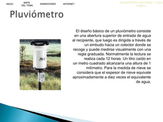 GEOGRAFÍA E HISTORIA 1.º ESO
TEMA 4
INICIOINICIO
MAPA
DEL TEMA
MAPA
DEL TEMA
ANIMACIONESANIMACIONES INTERNETINTERNET
El diseño básico de un pluviómetro consiste
en una abertura superior de entrada de agua
al recipiente, que luego es dirigida a través de
un embudo hacia un colector donde se
recoge y puede medirse visualmente con una
regla graduada. Normalmente la lectura se
realiza cada 12 horas. Un litro caído en
un metro cuadrado alcanzaría una altura de 1
milímetro. Para la medida de nieve se
considera que el espesor de nieve equivale
aproximadamente a diez veces el equivalente
de agua.
 