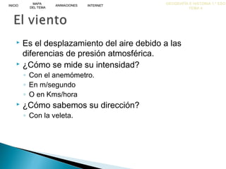 GEOGRAFÍA E HISTORIA 1.º ESO
TEMA 4
INICIOINICIO
MAPA
DEL TEMA
MAPA
DEL TEMA
ANIMACIONESANIMACIONES INTERNETINTERNET
 Es el desplazamiento del aire debido a las
diferencias de presión atmosférica.
 ¿Cómo se mide su intensidad?
◦ Con el anemómetro.
◦ En m/segundo
◦ O en Kms/hora
 ¿Cómo sabemos su dirección?
◦ Con la veleta.
 