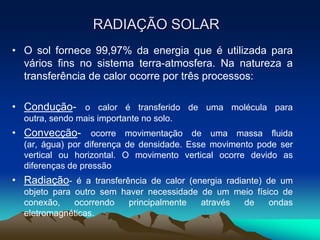 RADIAÇÃO SOLAR
• O sol fornece 99,97% da energia que é utilizada para
vários fins no sistema terra-atmosfera. Na natureza a
transferência de calor ocorre por três processos:
• Condução- o calor é transferido de uma molécula para
outra, sendo mais importante no solo.

• Convecção- ocorre movimentação de uma massa fluida
(ar, água) por diferença de densidade. Esse movimento pode ser
vertical ou horizontal. O movimento vertical ocorre devido as
diferenças de pressão

• Radiação- é a transferência de calor (energia radiante) de um
objeto para outro sem haver necessidade de um meio físico de
conexão,
ocorrendo
principalmente
através
de
ondas
eletromagnéticas.

 