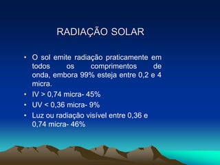 RADIAÇÃO SOLAR
• O sol emite radiação praticamente em
todos
os
comprimentos
de
onda, embora 99% esteja entre 0,2 e 4
micra.
• IV > 0,74 micra- 45%
• UV < 0,36 micra- 9%
• Luz ou radiação visível entre 0,36 e
0,74 micra- 46%

 