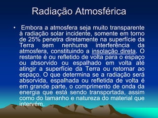 Radiação Atmosférica
• Embora a atmosfera seja muito transparente
à radiação solar incidente, somente em torno
de 25% penetra diretamente na superfície da
Terra sem nenhuma interferência da
atmosfera, constituindo a insolação direta. O
restante é ou refletido de volta para o espaço
ou absorvido ou espalhado em volta até
atingir a superfície da Terra ou retornar ao
espaço. O que determina se a radiação será
absorvida, espalhada ou refletida de volta é
em grande parte, o comprimento de onda da
energia que está sendo transportada, assim
como do tamanho e natureza do material que
intervém.

 