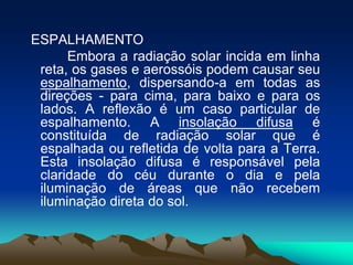 ESPALHAMENTO
Embora a radiação solar incida em linha
reta, os gases e aerossóis podem causar seu
espalhamento, dispersando-a em todas as
direções - para cima, para baixo e para os
lados. A reflexão é um caso particular de
espalhamento. A insolação difusa é
constituída de radiação solar que é
espalhada ou refletida de volta para a Terra.
Esta insolação difusa é responsável pela
claridade do céu durante o dia e pela
iluminação de áreas que não recebem
iluminação direta do sol.

 