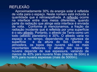 REFLEXÃO
Aproximadamente 30% da energia solar é refletida
de volta para o espaço. Neste número está incluída a
quantidade que é retroespalhada. A reflexão ocorre
na interface entre dois meios diferentes, quando
parte da radiação que atinge esta interface é enviada
de volta. Conforme já mencionamos, a fração da
radiação incidente que é refletida por uma superfície
é o seu albedo. Portanto, o albedo da Terra como um
todo (albedo planetário) é 30%. O albedo varia no
espaço e no tempo, dependendo da natureza da
superfície
e da altura do Sol. Dentro da
atmosfera, os topos das nuvens são os mais
importantes refletores. O albedo dos topos de
nuvens depende de sua espessura, variando de
menos de 40% para nuvens finas (menos de 50m) a
80% para nuvens espessas (mais de 5000m).

 