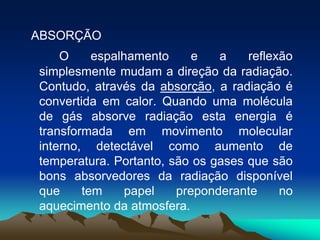 ABSORÇÃO
O
espalhamento
e
a
reflexão
simplesmente mudam a direção da radiação.
Contudo, através da absorção, a radiação é
convertida em calor. Quando uma molécula
de gás absorve radiação esta energia é
transformada em movimento molecular
interno, detectável como aumento de
temperatura. Portanto, são os gases que são
bons absorvedores da radiação disponível
que
tem
papel
preponderante
no
aquecimento da atmosfera.

 