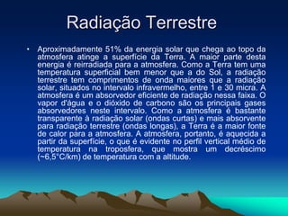 Radiação Terrestre
• Aproximadamente 51% da energia solar que chega ao topo da
atmosfera atinge a superfície da Terra. A maior parte desta
energia é reirradiada para a atmosfera. Como a Terra tem uma
temperatura superficial bem menor que a do Sol, a radiação
terrestre tem comprimentos de onda maiores que a radiação
solar, situados no intervalo infravermelho, entre 1 e 30 micra. A
atmosfera é um absorvedor eficiente de radiação nessa faixa. O
vapor d'água e o dióxido de carbono são os principais gases
absorvedores neste intervalo. Como a atmosfera é bastante
transparente à radiação solar (ondas curtas) e mais absorvente
para radiação terrestre (ondas longas), a Terra é a maior fonte
de calor para a atmosfera. A atmosfera, portanto, é aquecida a
partir da superfície, o que é evidente no perfil vertical médio de
temperatura na troposfera, que mostra um decréscimo
(~6,5°C/km) de temperatura com a altitude.

 