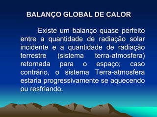 BALANÇO GLOBAL DE CALOR
Existe um balanço quase perfeito
entre a quantidade de radiação solar
incidente e a quantidade de radiação
terrestre
(sistema
terra-atmosfera)
retornada para o espaço; caso
contrário, o sistema Terra-atmosfera
estaria progressivamente se aquecendo
ou resfriando.

 