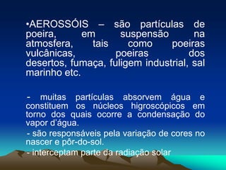 •AEROSSÓIS – são partículas de
poeira,
em
suspensão
na
atmosfera,
tais
como
poeiras
vulcânicas,
poeiras
dos
desertos, fumaça, fuligem industrial, sal
marinho etc.

- muitas partículas absorvem água e
constituem os núcleos higroscópicos em
torno dos quais ocorre a condensação do
vapor d’água.
- são responsáveis pela variação de cores no
nascer e pôr-do-sol.
- interceptam parte da radiação solar

 