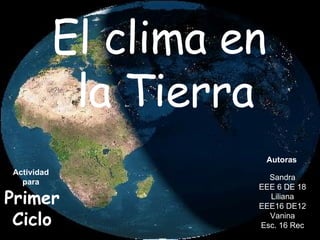 El clima en  la Tierra Actividad  para  Primer Ciclo Sandra EEE 6 DE 18 Liliana EEE16 DE12 Vanina Esc. 16 Rec Autoras 