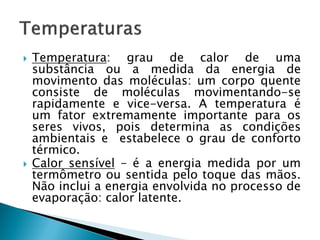 



Temperatura: grau de calor de uma
substância ou a medida da energia de
movimento das moléculas: um corpo quente
consiste de moléculas movimentando-se
rapidamente e vice-versa. A temperatura é
um fator extremamente importante para os
seres vivos, pois determina as condições
ambientais e estabelece o grau de conforto
térmico.
Calor sensível – é a energia medida por um
termômetro ou sentida pelo toque das mãos.
Não inclui a energia envolvida no processo de
evaporação: calor latente.

 