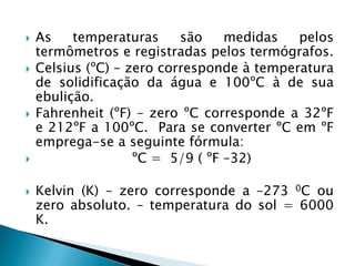 








As
temperaturas
são
medidas
pelos
termômetros e registradas pelos termógrafos.
Celsius (ºC) – zero corresponde à temperatura
de solidificação da água e 100ºC à de sua
ebulição.
Fahrenheit (ºF) – zero ºC corresponde a 32ºF
e 212ºF a 100ºC. Para se converter ºC em ºF
emprega-se a seguinte fórmula:
ºC = 5/9 ( ºF –32)

Kelvin (K) – zero corresponde a –273 0C ou
zero absoluto. – temperatura do sol = 6000
K.

 