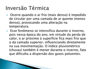 



Ocorre quando o ar frio (mais denso) é impedido
de circular por uma camada de ar quente (menos
denso), provocando uma alteração na
temperatura.
Esse fenômeno se intensifica durante o inverno,
pois nessa época do ano, em virtude da perda de
calor, o ar próximo à superfície fica mais frio que
o da camada superior, influenciando diretamente
na sua movimentação. O índice pluviométrico
(chuvas) também é menor durante o inverno, fato
que dificulta a dispersão dos gases poluentes.

 