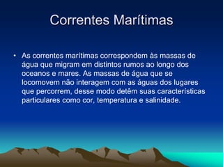 Correntes Marítimas
• As correntes marítimas correspondem às massas de
água que migram em distintos rumos ao longo dos
oceanos e mares. As massas de água que se
locomovem não interagem com as águas dos lugares
que percorrem, desse modo detêm suas características
particulares como cor, temperatura e salinidade.

 