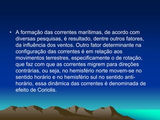 • A formação das correntes marítimas, de acordo com
diversas pesquisas, é resultado, dentre outros fatores,
da influência dos ventos. Outro fator determinante na
configuração das correntes é em relação aos
movimentos terrestres, especificamente o de rotação,
que faz com que as correntes migrem para direções
contrárias, ou seja, no hemisfério norte movem-se no
sentido horário e no hemisfério sul no sentido antihorário, essa dinâmica das correntes é denominada de
efeito de Coriolis.

 