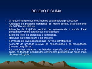 RELEVO E CLIMA
• O relevo interfere nos movimentos da atmosfera provocando:
• Alteração de trajetória horizontal de macro-escala, especialmente
até 5.000 m de altitude.
• Alteração da trajetória vertical de meso-escala e escala local
produzindo ventos catabáticos e anabáticos.
• Efeito de freio, de exposição e iluminação.
• Redução da temperatura e da pressão.
• Formação de inversões térmicas (nuvens estratiformes)
• Aumento da umidade relativa, da nebulosidade e da precipitação
(nuvens orográficas).
• As montanhas situadas nas latitudes tropicais, próximas à linha de
costa, na fachada oriental dos continentes produzem as áreas mais
chuvosas do globo.

 