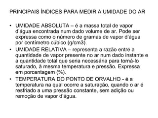 PRINCIPAIS ÍNDICES PARA MEDIR A UMIDADE DO AR

• UMIDADE ABSOLUTA – é a massa total de vapor
d’água encontrada num dado volume de ar. Pode ser
expressa como o número de gramas de vapor d’água
por centímetro cúbico (g/cm3).
• UMIDADE RELATIVA – representa a razão entre a
quantidade de vapor presente no ar num dado instante e
a quantidade total que seria necessária para torná-lo
saturado, à mesma temperatura e pressão. Expressa
em porcentagem (%).
• TEMPERATURA DO PONTO DE ORVALHO - é a
temperatura na qual ocorre a saturação, quando o ar é
resfriado a uma pressão constante, sem adição ou
remoção de vapor d’água.

 