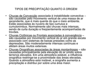 TIPOS DE PRECIPITAÇÃO QUANTO À ORIGEM
• Chuvas de Convecção associada à instabilidade convectiva –
são causadas pelo movimento vertical de uma massa de ar
ascendente, que é mais quente do que o meio ambiente.
Estão associadas às nuvens de tipo cumulus e
cumulonimbus. Normalmente são chuvas mais intensas,
sendo de curta duração e freqüentemente acompanhadas de
trovões.
• Chuvas Ciclônicas ou Frontais associadas à convergência –
são causadas por movimento vertical do ar em grande escala
associado com sistemas de baixas pressões como as
depressões. São moderadamente intensas contínuas e
afetam áreas muitos extensas.
• Chuvas Orográficas associadas às áreas montanhosas – são
causadas principalmente pela elevação do ar úmido sobre
terrenos elevados. Em uma atmosfera estável, a influência
orográfica restringe-se a proximidade das áreas elevadas.
Quando a atmosfera esta instável, a orografia aumenta a
precipitação e distribui por sobre uma área maior.

 