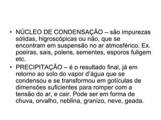 • NÚCLEO DE CONDENSAÇÃO – são impurezas
sólidas, higroscópicas ou não, que se
encontram em suspensão no ar atmosférico. Ex.
poeiras, sais, polens, sementes, esporos fuligem
etc.
• PRECIPITAÇÃO – é o resultado final, já em
retorno ao solo do vapor d’água que se
condensou e se transformou em gotículas de
dimensões suficientes para romper com a
tensão do ar, e cair. Pode ser em forma de
chuva, orvalho, neblina, granizo, neve, geada.

 