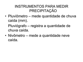 INSTRUMENTOS PARA MEDIR
PRECIPITAÇÃO
• Pluviômetro – mede quantidade de chuva
caída (mm).
Pluviógrafo – registra a quantidade de
chuva caída.
• Nivômetro – mede a quantidade neve
caída.

 