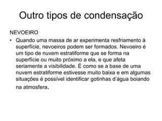 Outro tipos de condensação
NEVOEIRO
• Quando uma massa de ar experimenta resfriamento à
superfície, nevoeiros podem ser formados. Nevoeiro é
um tipo de nuvem estratiforme que se forma na
superfície ou muito próximo a ela, e que afeta
seriamente a visibilidade. É como se a base de uma
nuvem estratiforme estivesse muito baixa e em algumas
situações é possível identificar gotinhas d’água boiando
na atmosfera.

 