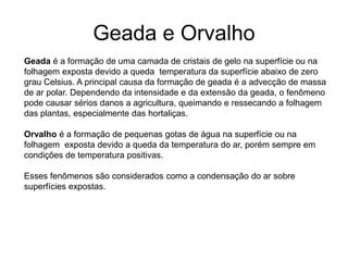 Geada e Orvalho
Geada é a formação de uma camada de cristais de gelo na superfície ou na
folhagem exposta devido a queda temperatura da superfície abaixo de zero
grau Celsius. A principal causa da formação de geada é a advecção de massa
de ar polar. Dependendo da intensidade e da extensão da geada, o fenômeno
pode causar sérios danos a agricultura, queimando e ressecando a folhagem
das plantas, especialmente das hortaliças.
Orvalho é a formação de pequenas gotas de água na superfície ou na
folhagem exposta devido a queda da temperatura do ar, porém sempre em
condições de temperatura positivas.

Esses fenômenos são considerados como a condensação do ar sobre
superfícies expostas.

 