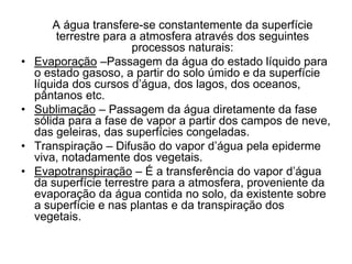•

•
•
•

A água transfere-se constantemente da superfície
terrestre para a atmosfera através dos seguintes
processos naturais:
Evaporação –Passagem da água do estado líquido para
o estado gasoso, a partir do solo úmido e da superfície
líquida dos cursos d’água, dos lagos, dos oceanos,
pântanos etc.
Sublimação – Passagem da água diretamente da fase
sólida para a fase de vapor a partir dos campos de neve,
das geleiras, das superfícies congeladas.
Transpiração – Difusão do vapor d’água pela epiderme
viva, notadamente dos vegetais.
Evapotranspiração – É a transferência do vapor d’água
da superfície terrestre para a atmosfera, proveniente da
evaporação da água contida no solo, da existente sobre
a superfície e nas plantas e da transpiração dos
vegetais.

 