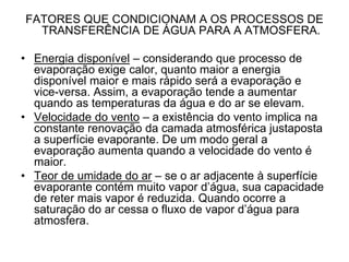 FATORES QUE CONDICIONAM A OS PROCESSOS DE
TRANSFERÊNCIA DE ÁGUA PARA A ATMOSFERA.
• Energia disponível – considerando que processo de
evaporação exige calor, quanto maior a energia
disponível maior e mais rápido será a evaporação e
vice-versa. Assim, a evaporação tende a aumentar
quando as temperaturas da água e do ar se elevam.
• Velocidade do vento – a existência do vento implica na
constante renovação da camada atmosférica justaposta
a superfície evaporante. De um modo geral a
evaporação aumenta quando a velocidade do vento é
maior.
• Teor de umidade do ar – se o ar adjacente à superfície
evaporante contém muito vapor d’água, sua capacidade
de reter mais vapor é reduzida. Quando ocorre a
saturação do ar cessa o fluxo de vapor d’água para
atmosfera.

 