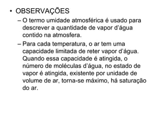 • OBSERVAÇÕES
– O termo umidade atmosférica é usado para
descrever a quantidade de vapor d’água
contido na atmosfera.
– Para cada temperatura, o ar tem uma
capacidade limitada de reter vapor d’água.
Quando essa capacidade é atingida, o
número de moléculas d’água, no estado de
vapor é atingida, existente por unidade de
volume de ar, torna-se máximo, há saturação
do ar.

 