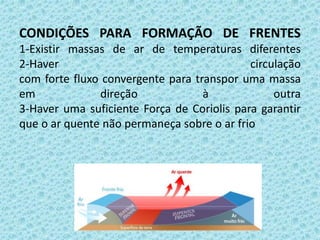 CONDIÇÕES PARA FORMAÇÃO DE FRENTES
1-Existir massas de ar de temperaturas diferentes
2-Haver
circulação
com forte fluxo convergente para transpor uma massa
em
direção
à
outra
3-Haver uma suficiente Força de Coriolis para garantir
que o ar quente não permaneça sobre o ar frio

 