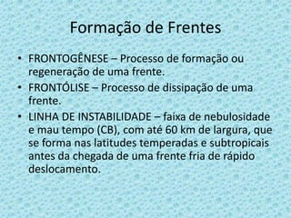 Formação de Frentes
• FRONTOGÊNESE – Processo de formação ou
regeneração de uma frente.
• FRONTÓLISE – Processo de dissipação de uma
frente.
• LINHA DE INSTABILIDADE – faixa de nebulosidade
e mau tempo (CB), com até 60 km de largura, que
se forma nas latitudes temperadas e subtropicais
antes da chegada de uma frente fria de rápido
deslocamento.

 