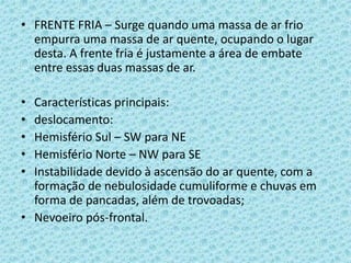 • FRENTE FRIA – Surge quando uma massa de ar frio
empurra uma massa de ar quente, ocupando o lugar
desta. A frente fria é justamente a área de embate
entre essas duas massas de ar.
•
•
•
•
•

Características principais:
deslocamento:
Hemisfério Sul – SW para NE
Hemisfério Norte – NW para SE
Instabilidade devido à ascensão do ar quente, com a
formação de nebulosidade cumuliforme e chuvas em
forma de pancadas, além de trovoadas;
• Nevoeiro pós-frontal.

 