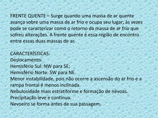 FRENTE QUENTE – Surge quando uma massa de ar quente
avança sobre uma massa de ar frio e ocupa seu lugar; às vezes
pode se caracterizar como o retorno da massa de ar frio que
sofreu alterações. A frente quente é essa região de encontro
entre essas duas massas de ar.
CARACTERÍSTICAS:
Deslocamento:
Hemisfério Sul: NW para SE;
Hemisfério Norte: SW para NE.
Menor instabilidade, pois não ocorre a ascensão do ar frio e a
rampa frontal é menos inclinada.
Nebulosidade mais estratiforme e formação de névoas.
Precipitação leve e contínua.
Nevoeiro se forma antes de sua passagem.

 