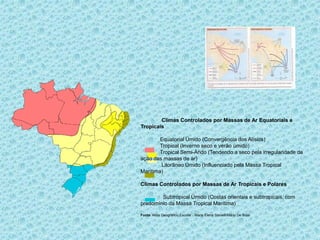 Climas Controlados por Massas de Ar Equatoriais e
Tropicais
Equatorial Úmido (Convergência dos Alísios)
Tropical (Inverno seco e verão úmido)
Tropical Semi-Árido (Tendendo a seco pela irregularidade da
ação das massas de ar)
Litorâneo Úmido (Influenciado pela Massa Tropical
Marítima)
Climas Controlados por Massas de Ar Tropicais e Polares
Subtropical Úmido (Costas orientais e subtropicais, com
predomínio da Massa Tropical Marítima)
Fonte: Atlas Geográfico Escolar - Maria Elena Simielli/Mário De Biasi

 