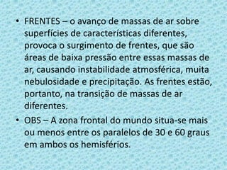 • FRENTES – o avanço de massas de ar sobre
superfícies de características diferentes,
provoca o surgimento de frentes, que são
áreas de baixa pressão entre essas massas de
ar, causando instabilidade atmosférica, muita
nebulosidade e precipitação. As frentes estão,
portanto, na transição de massas de ar
diferentes.
• OBS – A zona frontal do mundo situa-se mais
ou menos entre os paralelos de 30 e 60 graus
em ambos os hemisférios.

 