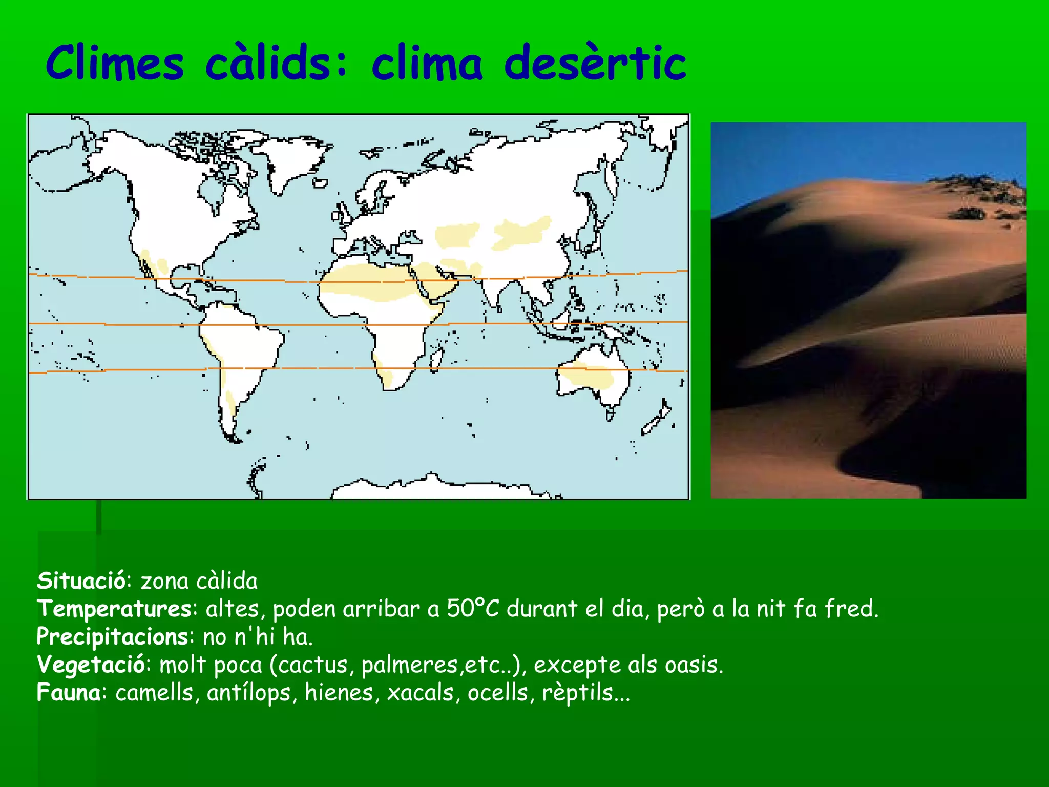 Climes càlids: clima desèrtic   Situació : zona càlida  Temperatures : altes, poden arribar a 50ºC durant el dia, però a la nit fa fred.  Precipitacions : no n'hi ha.  Vegetació : molt poca (cactus, palmeres,etc..), excepte als oasis.  Fauna : camells, antílops, hienes, xacals, ocells, rèptils... 