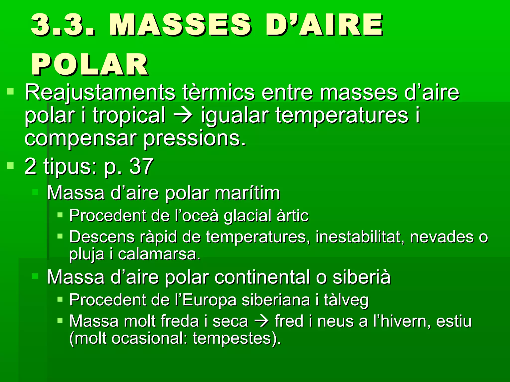 3.3. MASSES D’AIRE POLAR Reajustaments tèrmics entre masses d’aire polar i tropical    igualar temperatures i compensar pressions. 2 tipus: p. 37 Massa d’aire polar marítim Procedent de l’oceà glacial àrtic Descens ràpid de temperatures, inestabilitat, nevades o pluja i calamarsa. Massa d’aire polar continental o siberià Procedent de l’Europa siberiana i tàlveg Massa molt freda i seca    fred i neus a l’hivern, estiu (molt ocasional: tempestes). 