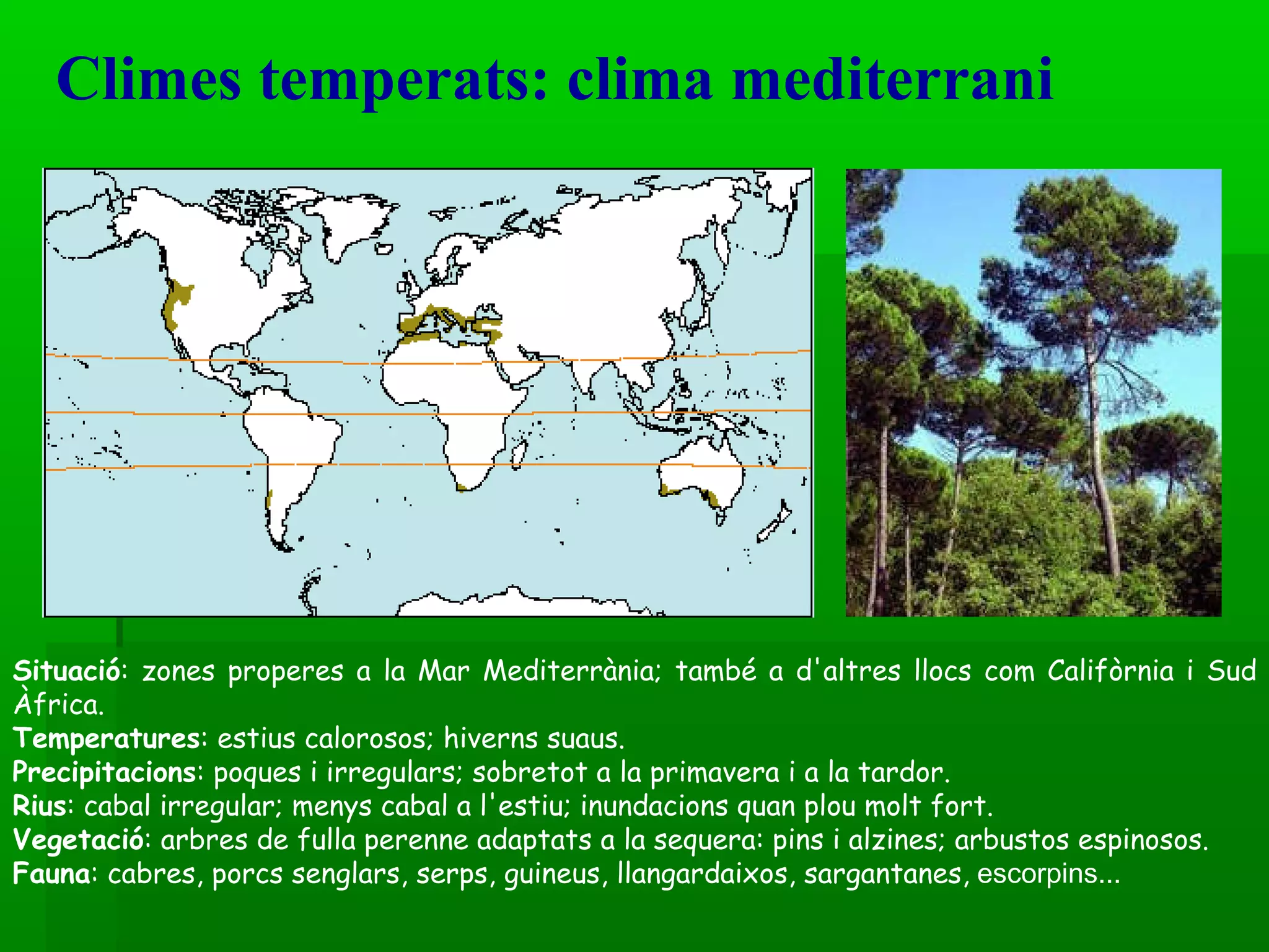 Climes temperats: clima mediterrani Situació : zones properes a la Mar Mediterrània; també a d'altres llocs com Califòrnia i Sud Àfrica.  Temperatures : estius calorosos; hiverns suaus. Precipitacions : poques i irregulars; sobretot a la primavera i a la tardor. Rius : cabal irregular; menys cabal a l'estiu; inundacions quan plou molt fort. Vegetació : arbres de fulla perenne adaptats a la sequera: pins i alzines; arbustos espinosos. Fauna : cabres, porcs senglars, serps, guineus, llangardaixos, sargantanes,  escorpins... 