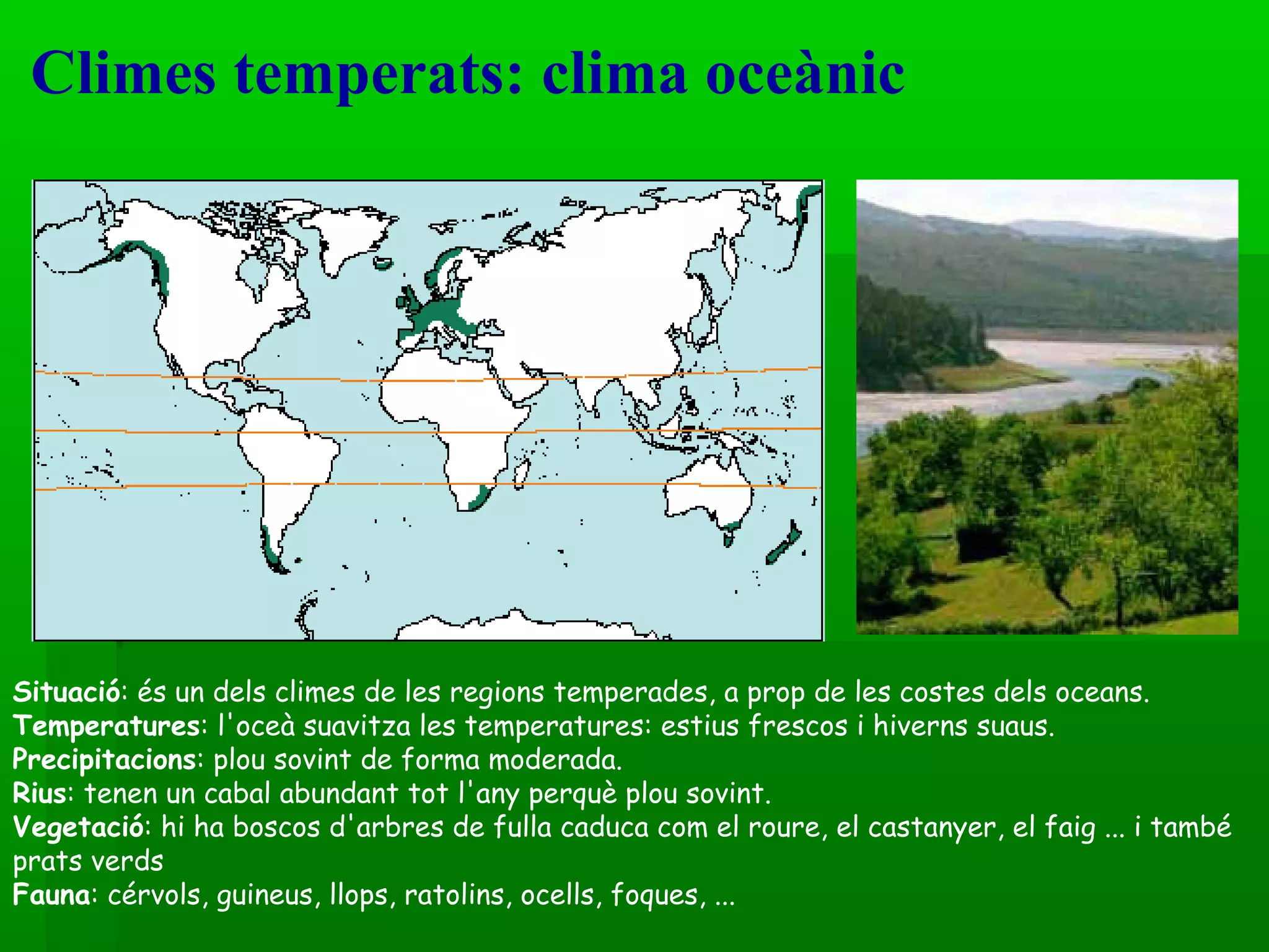 Climes temperats: clima oceànic  Situació : és un dels climes de les regions temperades, a prop de les costes dels oceans.  Temperatures : l'oceà suavitza les temperatures: estius frescos i hiverns suaus.  Precipitacions : plou sovint de forma moderada. Rius : tenen un cabal abundant tot l'any perquè plou sovint. Vegetació : hi ha boscos d'arbres de fulla caduca com el roure, el castanyer, el faig ... i també prats verds  Fauna : cérvols, guineus, llops, ratolins, ocells, foques, ... 