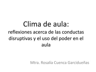 Clima de aula:
reflexiones acerca de las conductas
disruptivas y el uso del poder en el
aula
Mtra. Rosalía Cuenca Garcidueñas
 