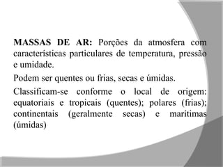 MASSAS DE AR: Porções da atmosfera com
características particulares de temperatura, pressão
e umidade.
Podem ser quentes ou frias, secas e úmidas.
Classificam-se conforme o local de origem:
equatoriais e tropicais (quentes); polares (frias);
continentais (geralmente secas) e marítimas
(úmidas)
 