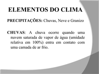 ELEMENTOS DO CLIMA
PRECIPITAÇÕES: Chuvas, Neve e Granizo
CHUVAS: A chuva ocorre quando uma
nuvem saturada de vapor de água (umidade
relativa em 100%) entra em contato com
uma camada de ar frio.
 