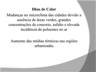 Ilhas de Calor
Mudanças no microclima das cidades devido a
ausência de áreas verdes, grandes
concentrações de concreto, asfalto e elevada
incidência de poluentes no ar
Aumento das médias térmicas nas regiões
urbanizadas
 