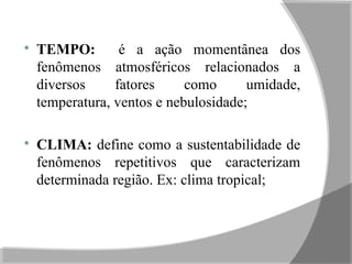 
TEMPO: é a ação momentânea dos
fenômenos atmosféricos relacionados a
diversos fatores como umidade,
temperatura, ventos e nebulosidade;

CLIMA: define como a sustentabilidade de
fenômenos repetitivos que caracterizam
determinada região. Ex: clima tropical;
 
