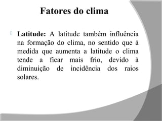 Fatores do clima
 Latitude: A latitude também influência
na formação do clima, no sentido que à
medida que aumenta a latitude o clima
tende a ficar mais frio, devido à
diminuição de incidência dos raios
solares.
 