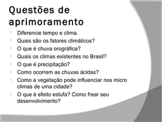 Questões de
aprimoramento
 Diferencie tempo e clima.
 Quais são os fatores climáticos?
 O que é chuva orográfica?
 Quais os climas existentes no Brasil?
 O que é precipitação?
 Como ocorrem as chuvas ácidas?
 Como a vegetação pode influenciar nos micro
climas de uma cidade?
 O que é efeito estufa? Como frear seu
desenvolvimento?
 