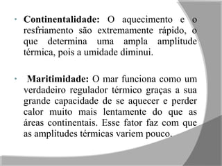 • Continentalidade: O aquecimento e o
resfriamento são extremamente rápido, o
que determina uma ampla amplitude
térmica, pois a umidade diminui.
• Maritimidade: O mar funciona como um
verdadeiro regulador térmico graças a sua
grande capacidade de se aquecer e perder
calor muito mais lentamente do que as
áreas continentais. Esse fator faz com que
as amplitudes térmicas variem pouco.
 